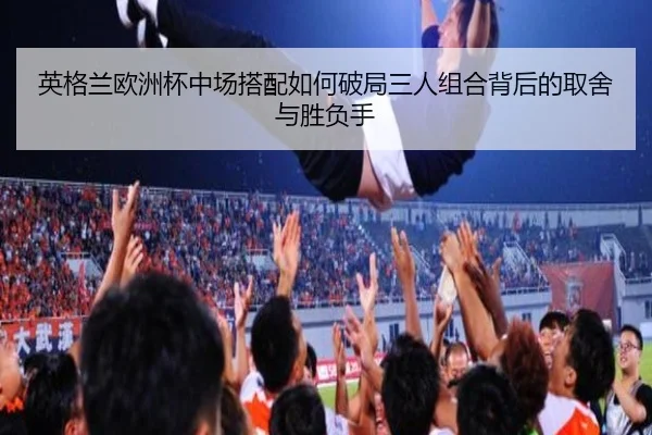 英格兰欧洲杯中场搭配如何破局三人组合背后的取舍与胜负手