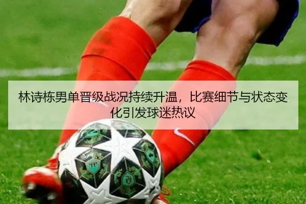 林诗栋男单晋级战况持续升温，比赛细节与状态变化引发球迷热议
